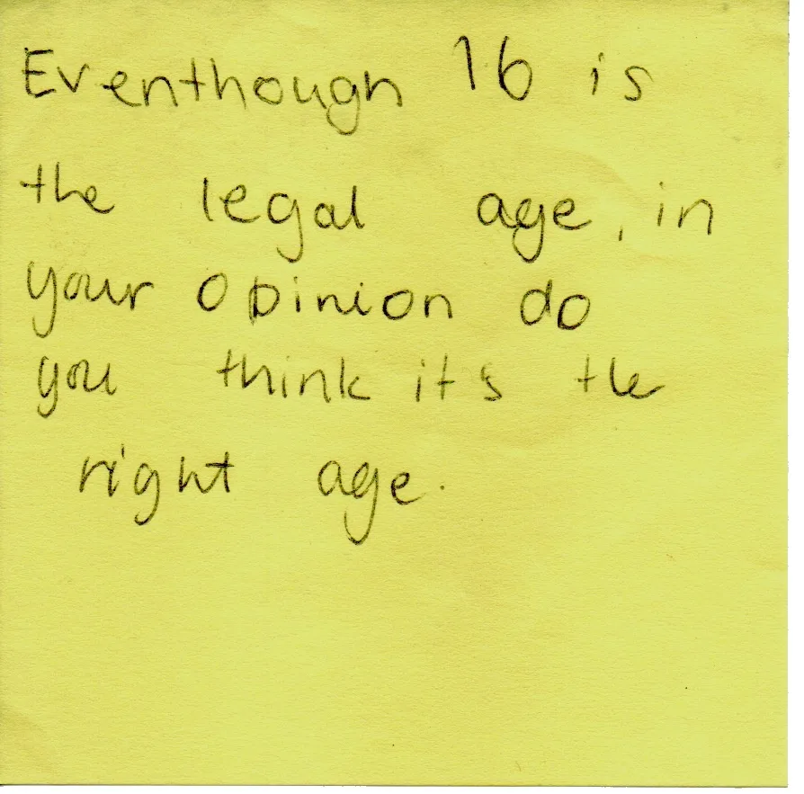 Handwritten question: Even though 16 is the legal age, in your opinion do you it's the right age?